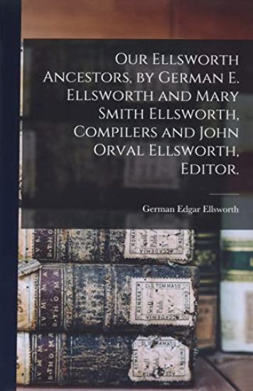 Our Ellsworth Ancestors, by German E. Ellsworth and Mary Smith Ellsworth, Compilers and John Orval Ellsworth, Editor.