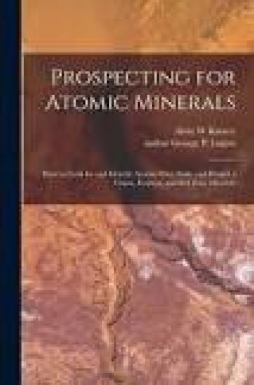 Prospecting for Atomic Minerals; How to Look for and Identify Atomic Ores, Stake and Protect a Claim, Evaluate and Sell Your Minerals