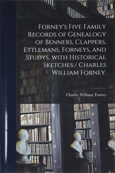 Forney's Five Family Records of Genealogy of Benners, Clappers, Ettlemans, Forneys, and Studys, With Historical Sketches / Charles William Forney.