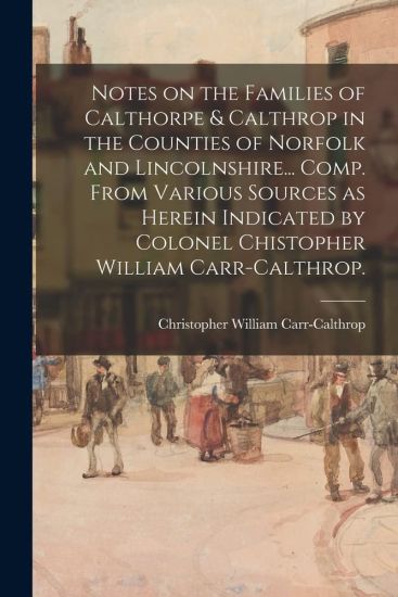 Notes on the Families of Calthorpe & Calthrop in the Counties of Norfolk and Lincolnshire... Comp. From Various Sources as Herein Indicated by Colonel