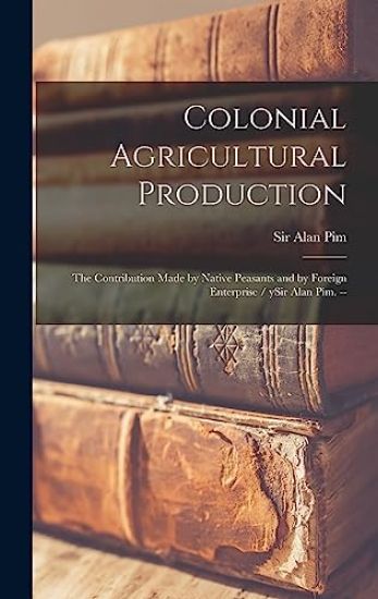 Colonial Agricultural Production: the Contribution Made by Native Peasants and by Foreign Enterprise / YSir Alan Pim. --