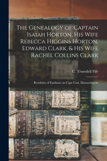 The Genealogy of Captain Isaiah Horton, His Wife Rebecca Higgins Horton, Edward Clark, & His Wife Rachel Collins Clark: Residents of Eastham on Cape C