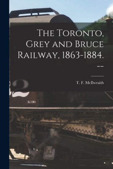 The Toronto, Grey and Bruce Railway, 1863-1884. --