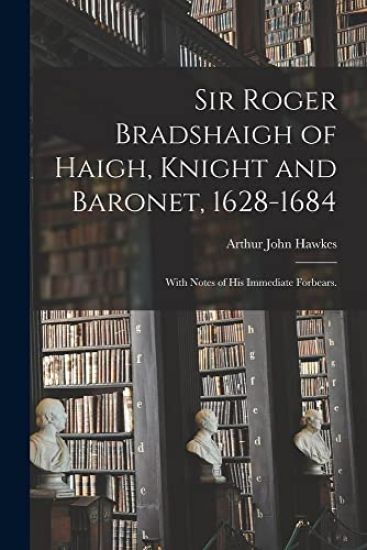 Sir Roger Bradshaigh of Haigh, Knight and Baronet, 1628-1684; With Notes of His Immediate Forbears.