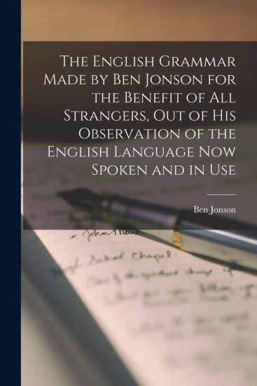 The English Grammar Made by Ben Jonson for the Benefit of All Strangers, out of His Observation of the English Language Now Spoken and in Use