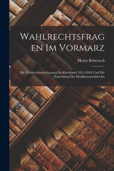 Wahlrechtsfragen Im Vormarz: Die Wahlrechtsanschauung Im Rheinland 1815-1849 Und Die Entstehung Des Dreiklassenwahlechts