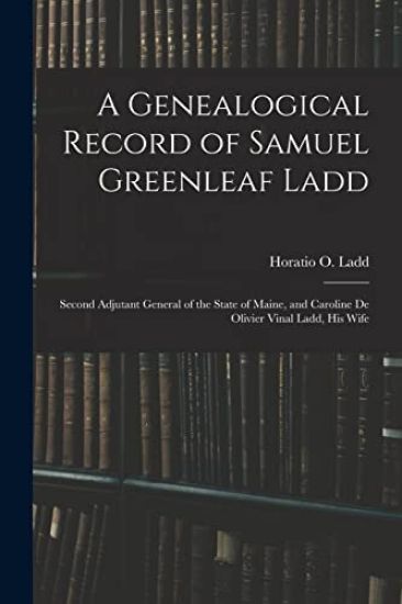 A Genealogical Record of Samuel Greenleaf Ladd: Second Adjutant General of the State of Maine, and Caroline De Olivier Vinal Ladd, His Wife