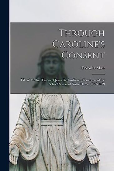 Through Caroline's Consent; Life of Mother Teresa of Jesus Gerhardinger, Foundress of the School Sisters of Notre Dame, 1797-1879