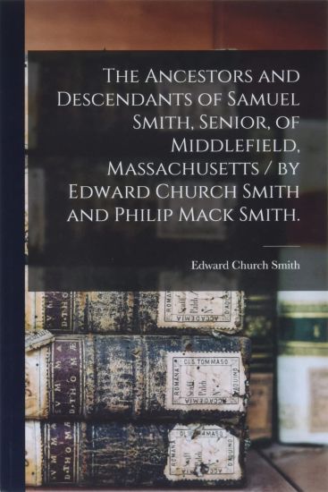 The Ancestors and Descendants of Samuel Smith, Senior, of Middlefield, Massachusetts / by Edward Church Smith and Philip Mack Smith.