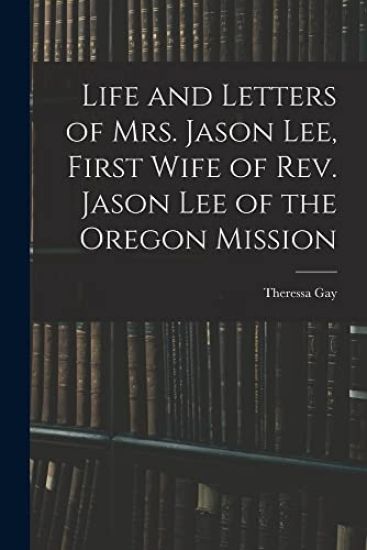 Life and Letters of Mrs. Jason Lee, First Wife of Rev. Jason Lee of the Oregon Mission
