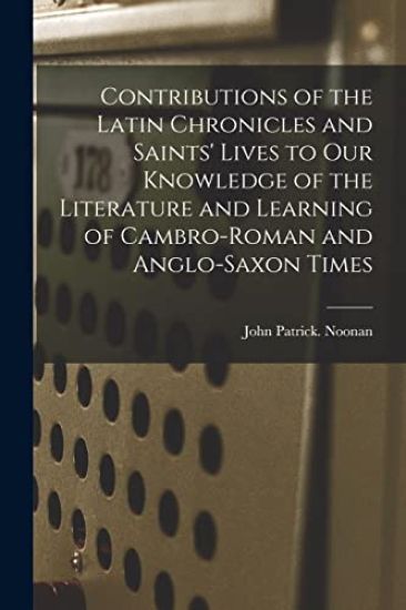 Contributions of the Latin Chronicles and Saints' Lives to Our Knowledge of the Literature and Learning of Cambro-Roman and Anglo-Saxon Times