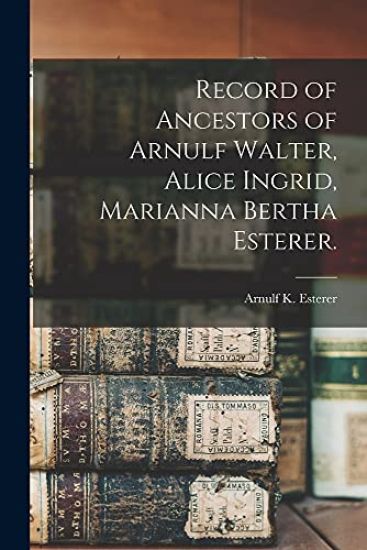 Record of Ancestors of Arnulf Walter, Alice Ingrid, Marianna Bertha Esterer.