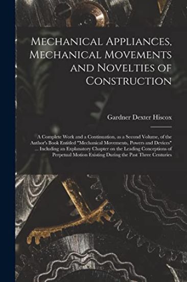 Mechanical Appliances, Mechanical Movements and Novelties of Construction; a Complete Work and a Continuation, as a Second Volume, of the Author's Boo