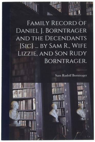 Family Record of Daniel J. Borntrager and the Decendants [sic] ... by Sam R., Wife Lizzie, and Son Rudy Borntrager.
