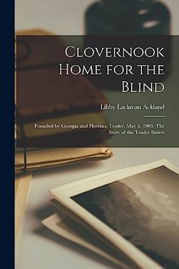 Clovernook Home for the Blind: Founded by Georgia and Florence Trader, May 8, 1903: The Story of the Trader Sisters