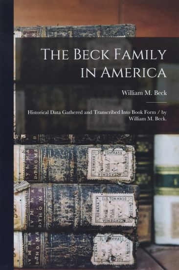 The Beck Family in America: Historical Data Gathered and Transcribed Into Book Form / by William M. Beck.