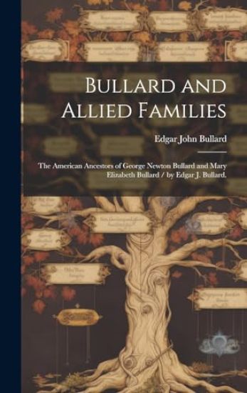 Bullard and Allied Families: the American Ancestors of George Newton Bullard and Mary Elizabeth Bullard / by Edgar J. Bullard.