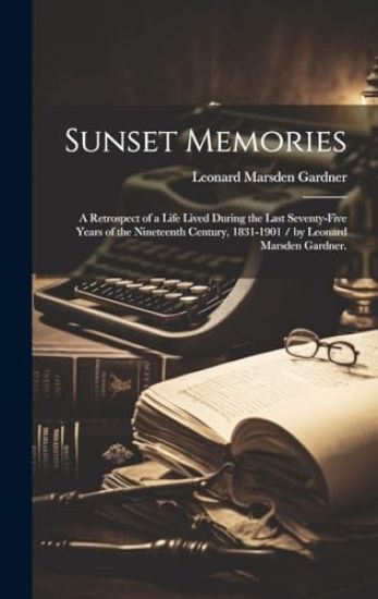 Sunset Memories: a Retrospect of a Life Lived During the Last Seventy-five Years of the Nineteenth Century, 1831-1901 / by Leonard Marsden Gardner.