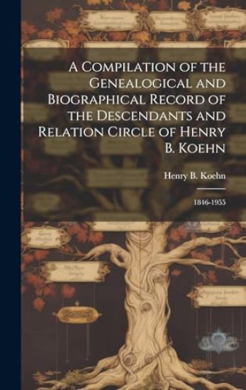 A Compilation of the Genealogical and Biographical Record of the Descendants and Relation Circle of Henry B. Koehn: 1846-1955