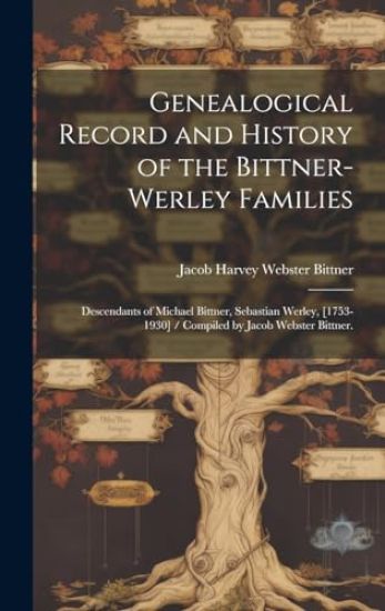 Genealogical Record and History of the Bittner-Werley Families: Descendants of Michael Bittner, Sebastian Werley, [1753-1930] / Compiled by Jacob Webs