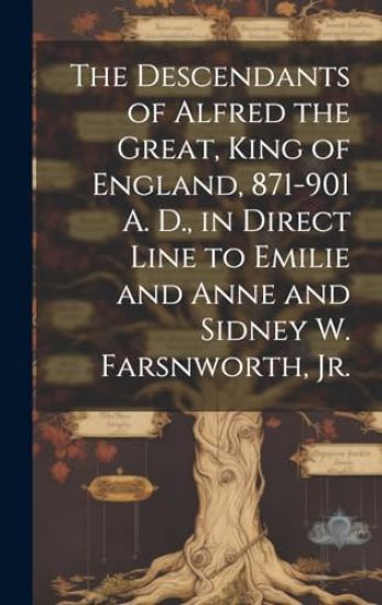 The Descendants of Alfred the Great, King of England, 871-901 A. D., in Direct Line to Emilie and Anne and Sidney W. Farsnworth, Jr.