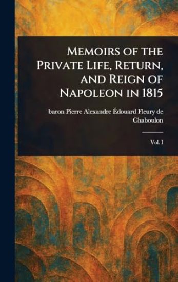 Memoirs of the Private Life, Return, and Reign of Napoleon in 1815