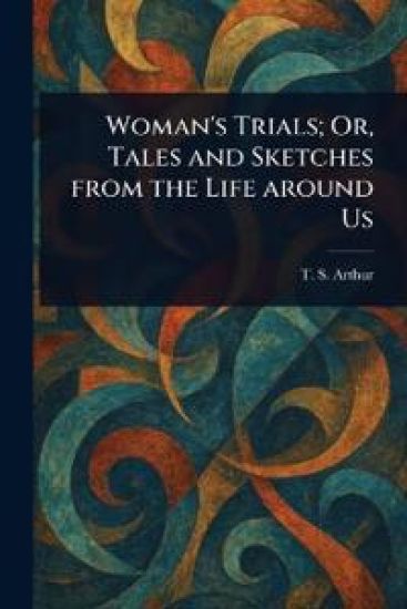 Woman's Trials; Or, Tales and Sketches From the Life Around Us