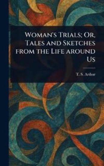 Woman's Trials; Or, Tales and Sketches From the Life Around Us