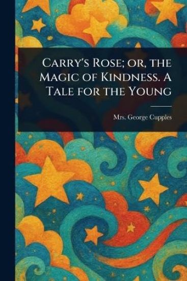 Carry's Rose; or, the Magic of Kindness. A Tale for the Young