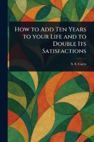 How to Add Ten Years to Your Life and to Double Its Satisfactions