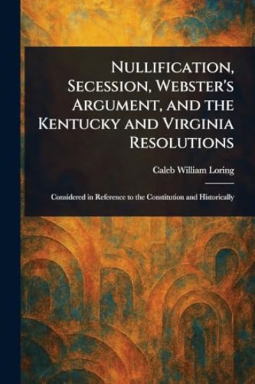 Nullification, Secession, Webster's Argument, and the Kentucky and Virginia Resolutions