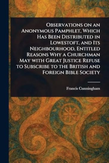 Observations on an Anonymous Pamphlet, Which Has Been Distributed in Lowestoft, and Its Neighbourhood, Entitled Reasons Why a Churchman May With Great Justice Refuse to Subscribe to the British and Foreign Bible Society