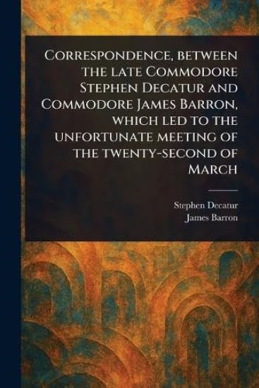 Correspondence, Between the Late Commodore Stephen Decatur and Commodore James Barron, Which Led to the Unfortunate Meeting of the Twenty-second of March