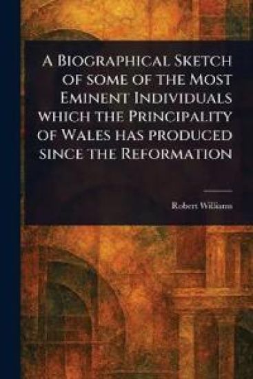 A Biographical Sketch of Some of the Most Eminent Individuals Which the Principality of Wales Has Produced Since the Reformation
