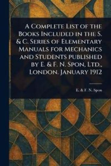 A Complete List of the Books Included in the S. & C. Series of Elementary Manuals for Mechanics and Students Published by E. & F. N. Spon, Ltd., London. January 1912
