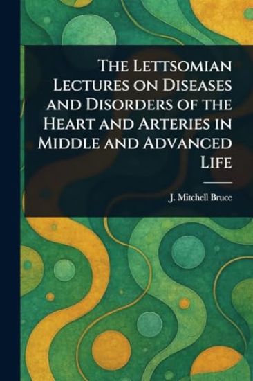 The Lettsomian Lectures on Diseases and Disorders of the Heart and Arteries in Middle and Advanced Life