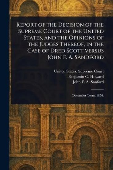 Report of the Decision of the Supreme Court of the United States, and the Opinions of the Judges Thereof, in the Case of Dred Scott Versus John F. A. Sandford