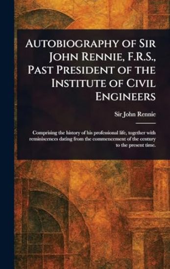 Autobiography of Sir John Rennie, F.R.S., Past President of the Institute of Civil Engineers