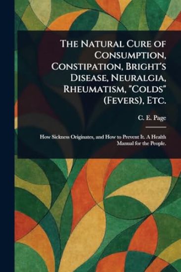 The Natural Cure of Consumption, Constipation, Bright's Disease, Neuralgia, Rheumatism, "Colds" (Fevers), Etc.