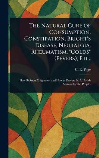 The Natural Cure of Consumption, Constipation, Bright's Disease, Neuralgia, Rheumatism, "Colds" (Fevers), Etc.