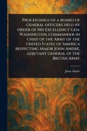 Proceedings of a Board of General Officers Held by Order of His Excellency Gen. Washington, Commander in Chief of the Army of the United States of America Respecting Major John André, Adjutant General of the British Army