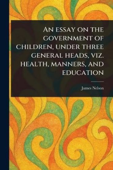 An Essay on the Government of Children, Under Three General Heads, Viz. Health, Manners, and Education
