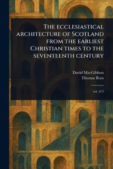 The Ecclesiastical Architecture of Scotland From the Earliest Christian Times to the Seventeenth Century