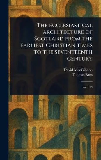 The Ecclesiastical Architecture of Scotland From the Earliest Christian Times to the Seventeenth Century