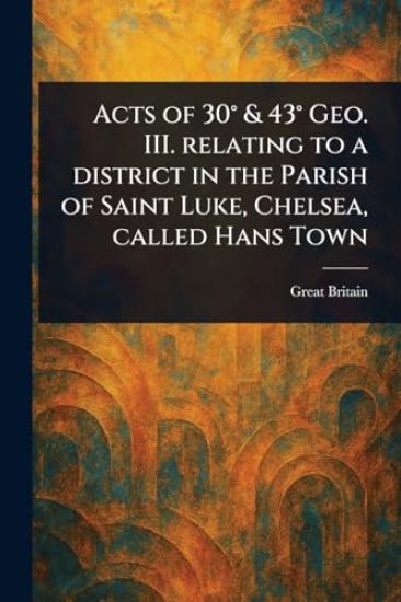 Acts of 30° & 43° Geo. III. Relating to a District in the Parish of Saint Luke, Chelsea, Called Hans Town