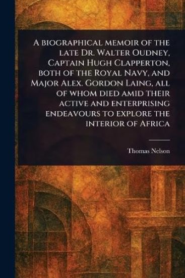 A Biographical Memoir of the Late Dr. Walter Oudney, Captain Hugh Clapperton, Both of the Royal Navy, and Major Alex. Gordon Laing, All of Whom Died Amid Their Active and Enterprising Endeavours to Explore the Interior of Africa