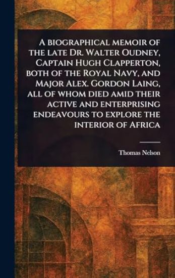 A Biographical Memoir of the Late Dr. Walter Oudney, Captain Hugh Clapperton, Both of the Royal Navy, and Major Alex. Gordon Laing, All of Whom Died Amid Their Active and Enterprising Endeavours to Explore the Interior of Africa
