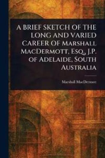 A BRIEF SKETCH OF THE LONG AND VARIED CAREER OF Marshall MacDermott, Esq., J.P. of Adelaide, South Australia