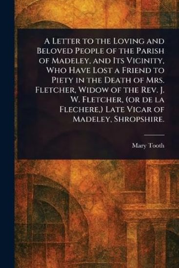 A Letter to the Loving and Beloved People of the Parish of Madeley, and Its Vicinity, Who Have Lost a Friend to Piety in the Death of Mrs. Fletcher, Widow of the Rev. J. W. Fletcher, (or De La Flechere, ) Late Vicar of Madeley, Shropshire.