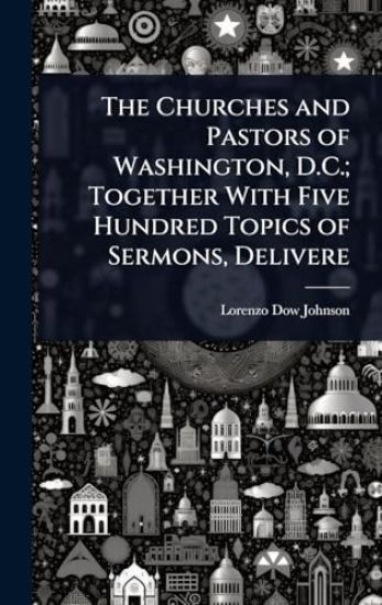 The Churches and Pastors of Washington, D.C.; Together With Five Hundred Topics of Sermons, Delivere
